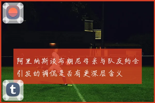 阿里纳斯谈布朗尼母亲与队友约会引发的调侃是否有更深层含义