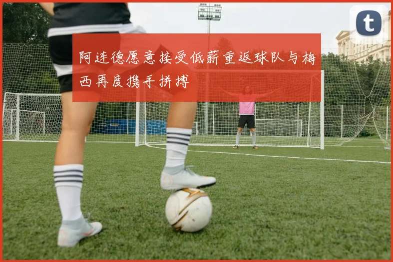 阿连德愿意接受低薪重返球队与梅西再度携手拼搏