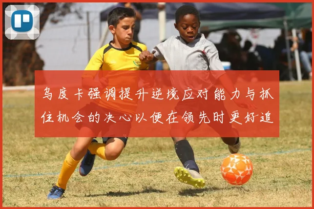 乌度卡强调提升逆境应对能力与抓住机会的决心以便在领先时更好追击对手