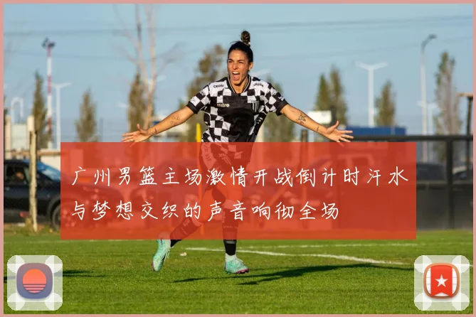 广州男篮主场激情开战倒计时汗水与梦想交织的声音响彻全场