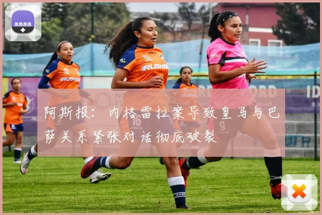 阿斯报：内格雷拉案导致皇马与巴萨关系紧张对话彻底破裂