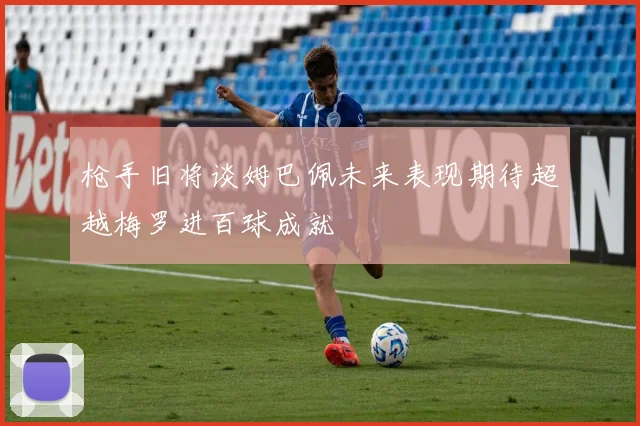 枪手旧将谈姆巴佩未来表现期待超越梅罗进百球成就