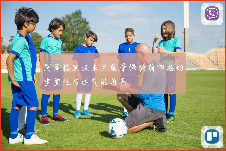 阿莱格里谈米兰前景强调前四名的重要性与运气的角色