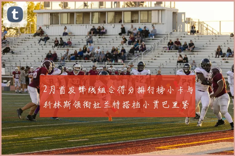 2月首发锋线组合得分排行榜小卡与科林斯领衔杜兰特搭档小贾巴里紧随其后