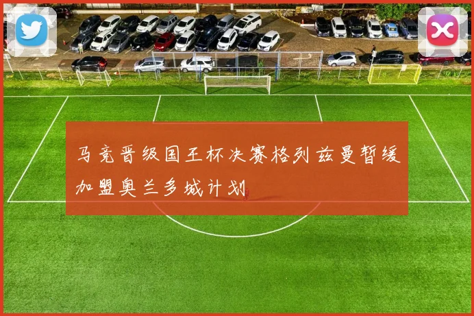 马竞晋级国王杯决赛格列兹曼暂缓加盟奥兰多城计划