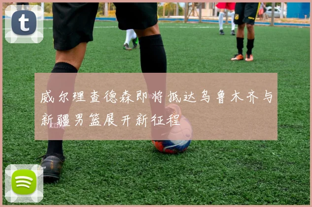 威尔理查德森即将抵达乌鲁木齐与新疆男篮展开新征程