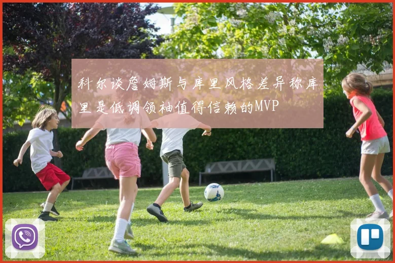 科尔谈詹姆斯与库里风格差异称库里是低调领袖值得信赖的MVP