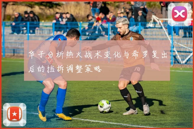 华子分析热火战术变化与希罗复出后的挡拆调整策略