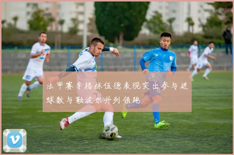 法甲赛季格林伍德表现突出参与进球数与勒波尔并列领跑