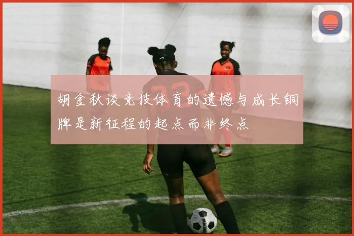 胡金秋谈竞技体育的遗憾与成长铜牌是新征程的起点而非终点