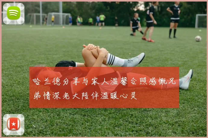 哈兰德分享与家人温馨合照感慨兄弟情深老大陪伴温暖心灵