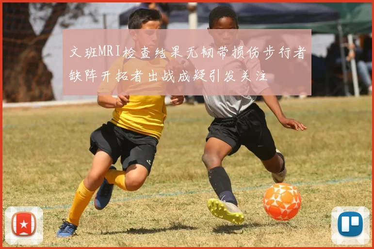 文班MRI检查结果无韧带损伤步行者缺阵开拓者出战成疑引发关注