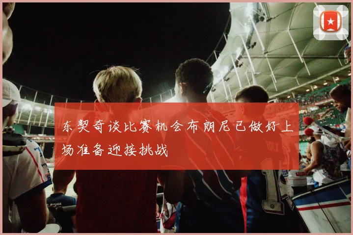 东契奇谈比赛机会布朗尼已做好上场准备迎接挑战