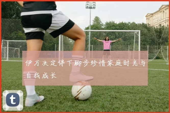 伊万决定停下脚步珍惜家庭时光与自我成长