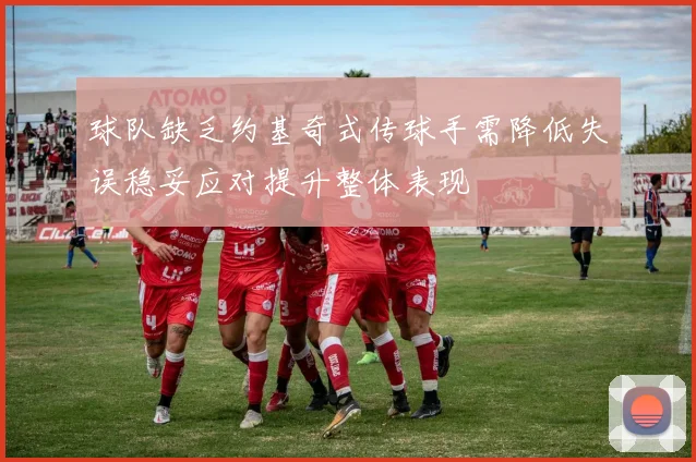球队缺乏约基奇式传球手需降低失误稳妥应对提升整体表现
