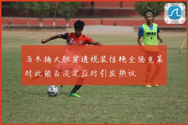 马冬梅大胆穿透视装惊艳全场克莱对此能否淡定应对引发热议